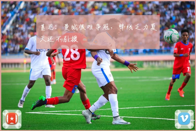 基恩：曼城很难争冠，锋线乏力夏天还不引援