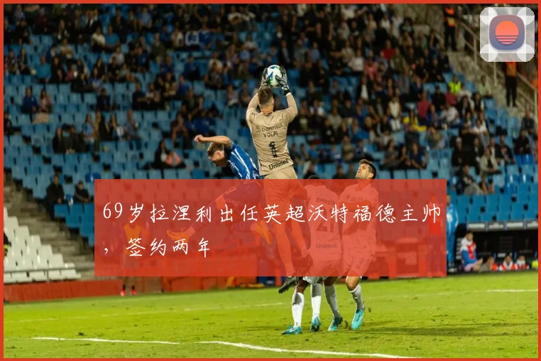69岁拉涅利出任英超沃特福德主帅，签约两年