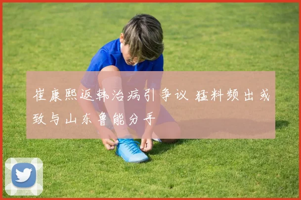 崔康熙返韩治病引争议 猛料频出或致与山东鲁能分手