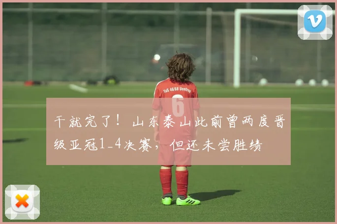 干就完了！山东泰山此前曾两度晋级亚冠1_4决赛，但还未尝胜绩