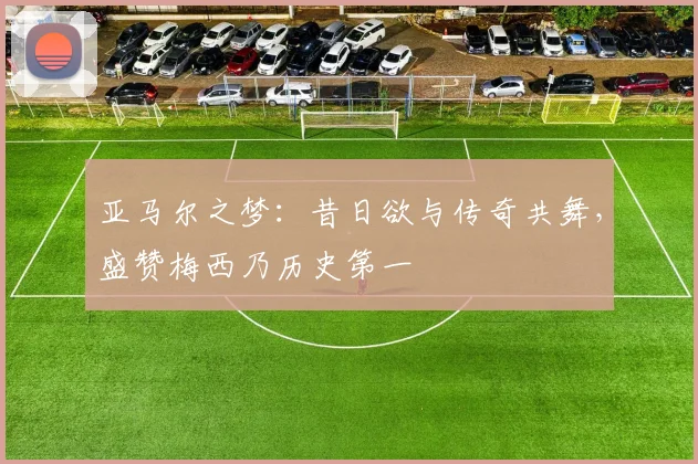 亚马尔之梦：昔日欲与传奇共舞，盛赞梅西乃历史第一