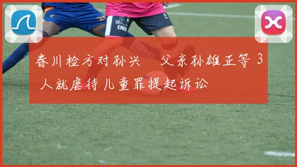 春川检方对孙兴慜父亲孙雄正等 3 人就虐待儿童罪提起诉讼