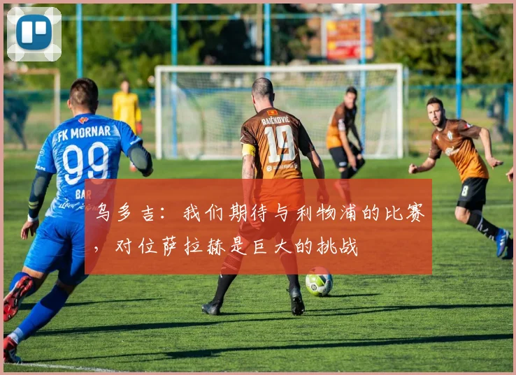 乌多吉：我们期待与利物浦的比赛，对位萨拉赫是巨大的挑战