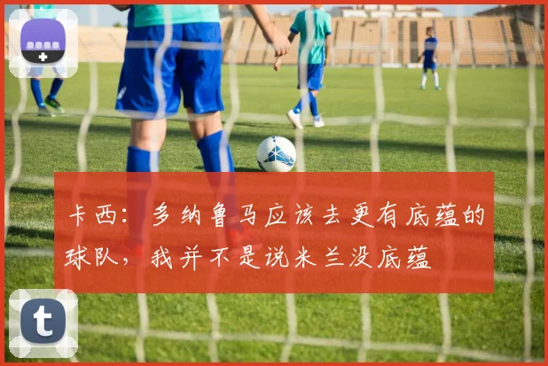 卡西：多纳鲁马应该去更有底蕴的球队，我并不是说米兰没底蕴