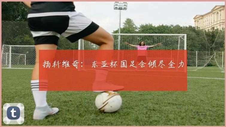扬科维奇：东亚杯国足会倾尽全力