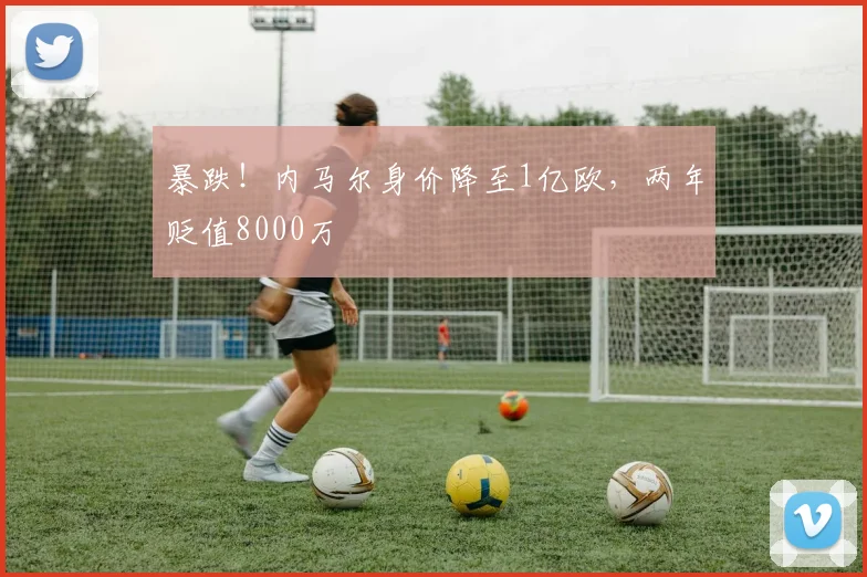 暴跌！内马尔身价降至1亿欧，两年贬值8000万