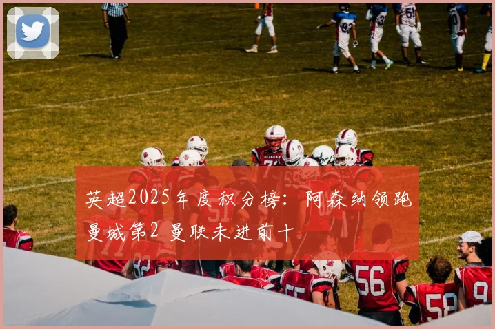 英超2025年度积分榜：阿森纳领跑曼城第2 曼联未进前十