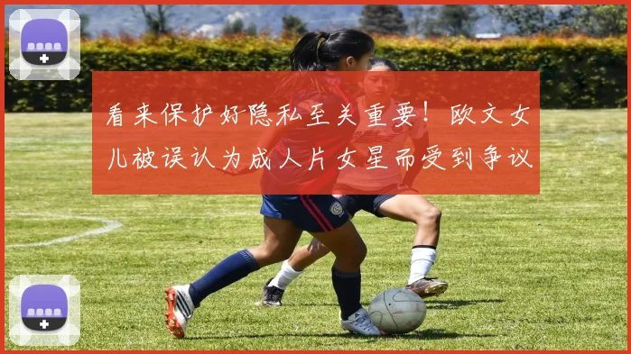 看来保护好隐私至关重要！欧文女儿被误认为成人片女星而受到争议