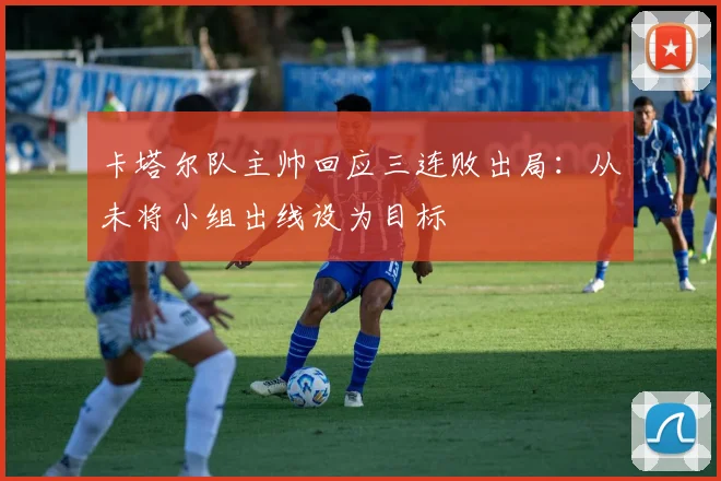 卡塔尔队主帅回应三连败出局：从未将小组出线设为目标