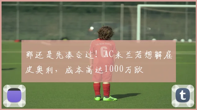 那还是先凑合过！AC米兰若想解雇皮奥利，成本高达1000万欧