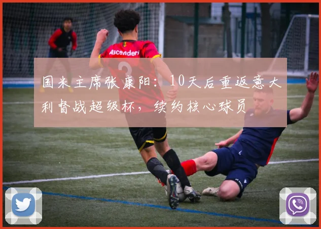 国米主席张康阳：10天后重返意大利督战超级杯，续约核心球员