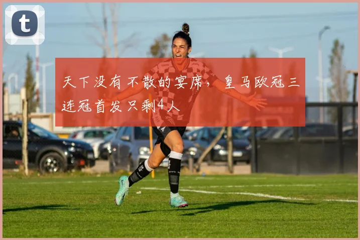 天下没有不散的宴席，皇马欧冠三连冠首发只剩4人