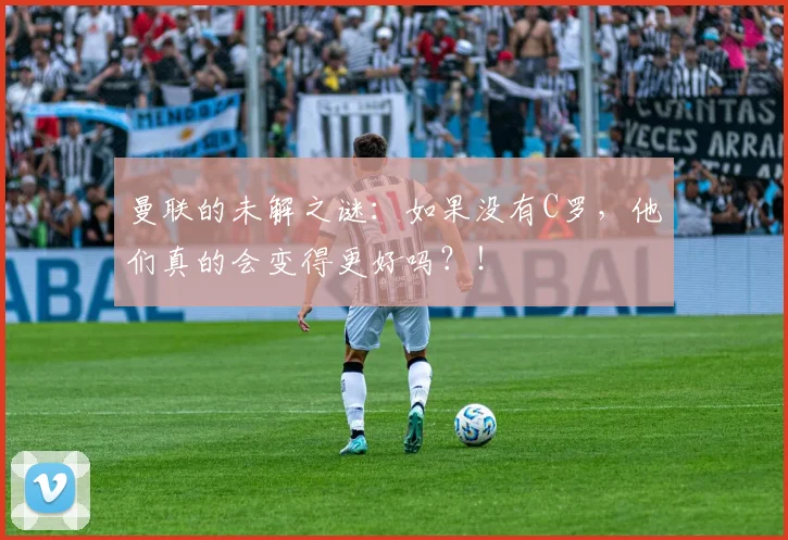 曼联的未解之谜：如果没有C罗，他们真的会变得更好吗？！