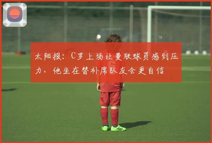 太阳报：C罗上场让曼联球员感到压力，他坐在替补席队友会更自信