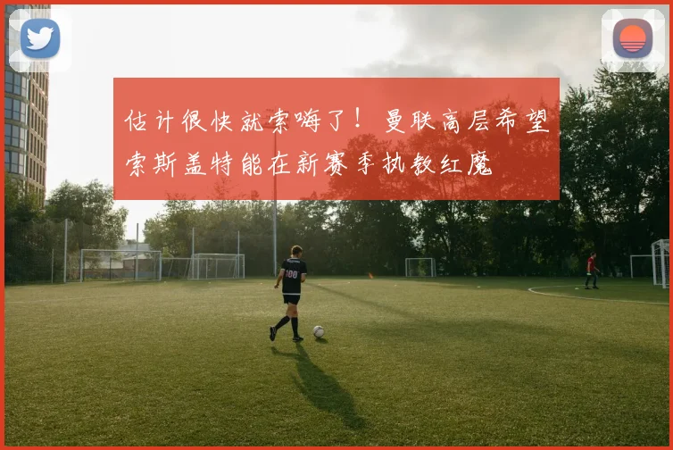 估计很快就索嗨了！曼联高层希望索斯盖特能在新赛季执教红魔