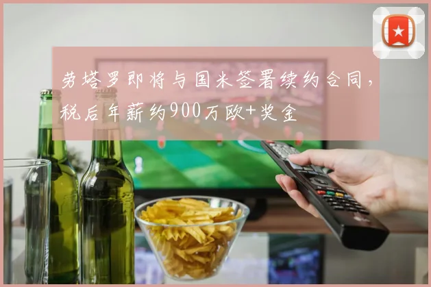 劳塔罗即将与国米签署续约合同，税后年薪约900万欧+奖金