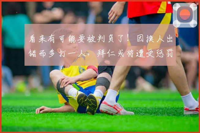看来有可能要被判负了！因换人出错而多打一人，拜仁或将遭受惩罚