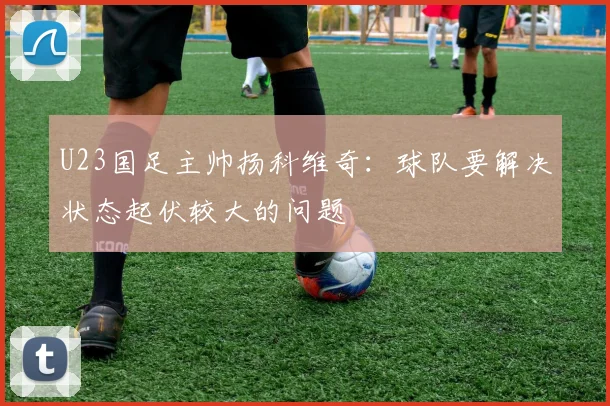 U23国足主帅扬科维奇：球队要解决状态起伏较大的问题