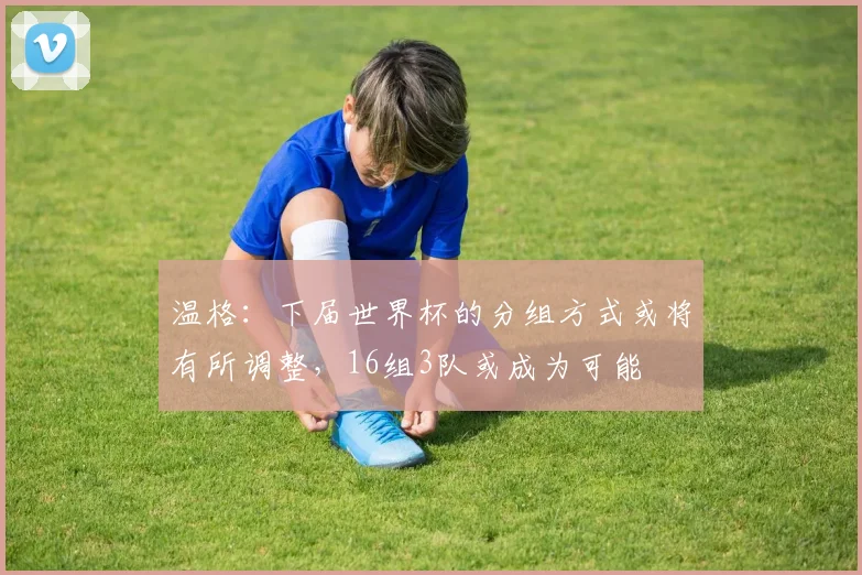 温格：下届世界杯的分组方式或将有所调整，16组3队或成为可能