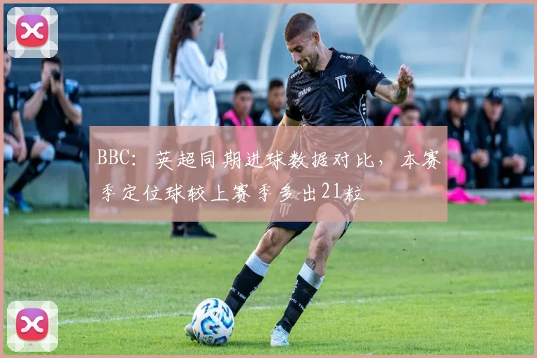 BBC：英超同期进球数据对比，本赛季定位球较上赛季多出21粒
