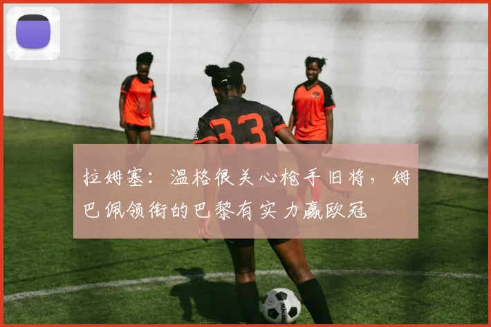 拉姆塞：温格很关心枪手旧将，姆巴佩领衔的巴黎有实力赢欧冠