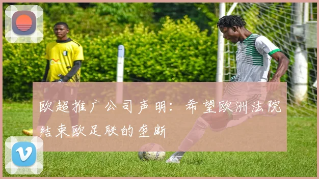 欧超推广公司声明：希望欧洲法院结束欧足联的垄断