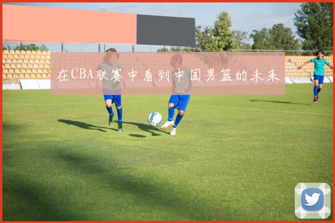 在CBA联赛中看到中国男篮的未来