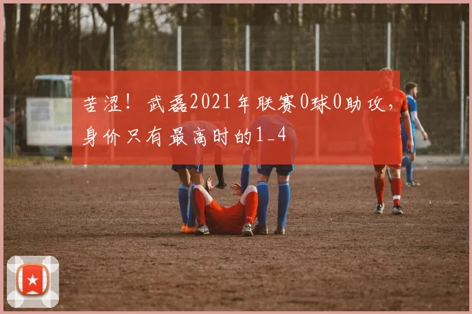 苦涩！武磊2021年联赛0球0助攻，身价只有最高时的1_4