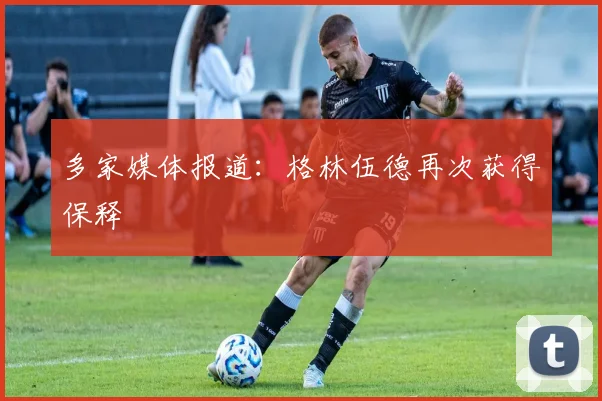 多家媒体报道：格林伍德再次获得保释