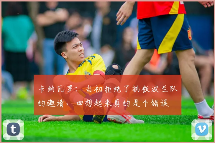 卡纳瓦罗：当初拒绝了执教波兰队的邀请，回想起来真的是个错误