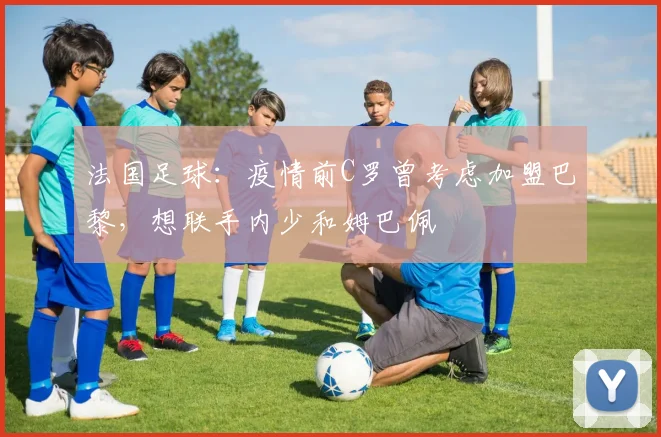 法国足球：疫情前C罗曾考虑加盟巴黎，想联手内少和姆巴佩