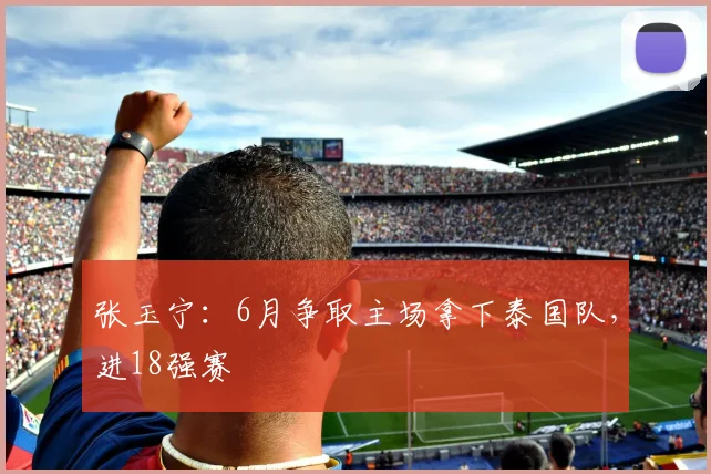 张玉宁：6月争取主场拿下泰国队，进18强赛