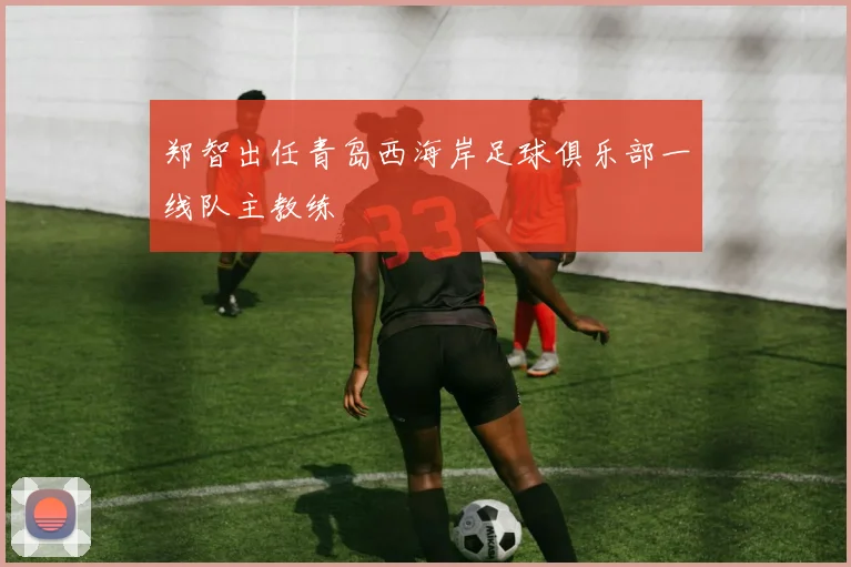 郑智出任青岛西海岸足球俱乐部一线队主教练