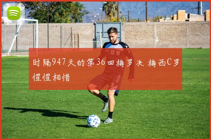 时隔947天的第36回梅罗决 梅西C罗惺惺相惜