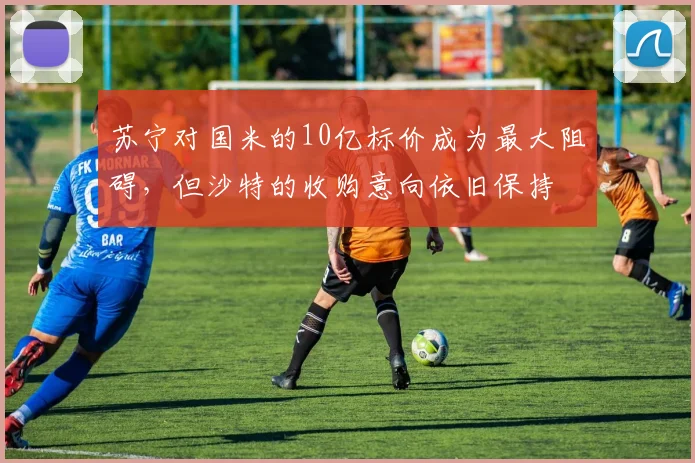 苏宁对国米的10亿标价成为最大阻碍，但沙特的收购意向依旧保持