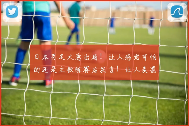 日本男足大意出局！让人感觉可怕的还是主教练赛后发言！让人羡慕