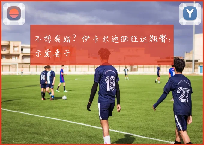 不想离婚？伊卡尔迪晒旺达翘臀，示爱妻子