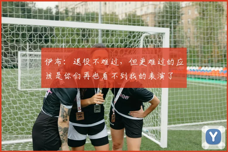 伊布：退役不难过，但更难过的应该是你们再也看不到我的表演了