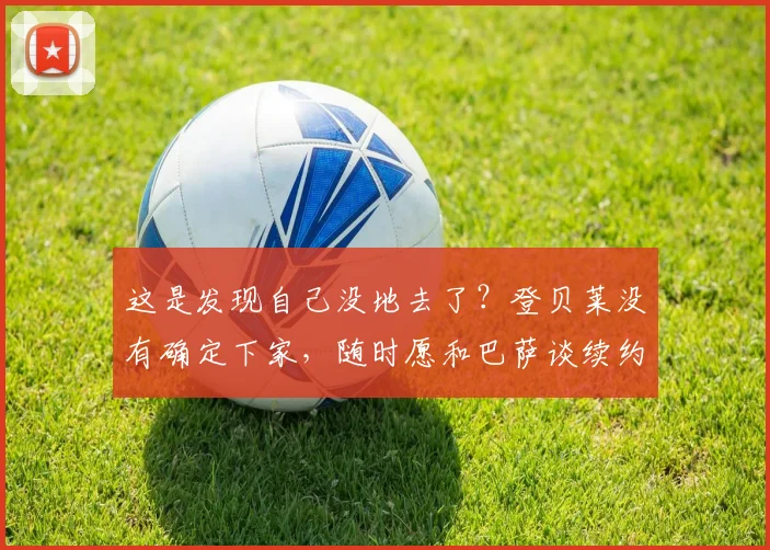 这是发现自己没地去了？登贝莱没有确定下家，随时愿和巴萨谈续约