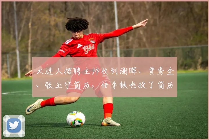 大连人招聘主帅收到谢晖、贾秀全、张玉宁简历，传李铁也投了简历