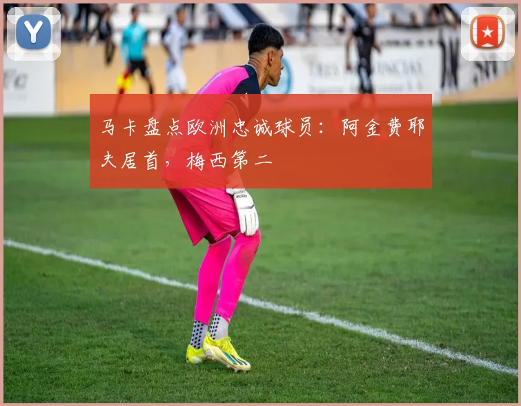 马卡盘点欧洲忠诚球员：阿金费耶夫居首，梅西第二