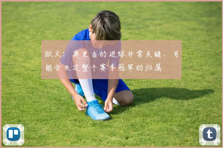 欧文：奥里吉的进球非常关键，可能会决定整个赛季冠军的归属